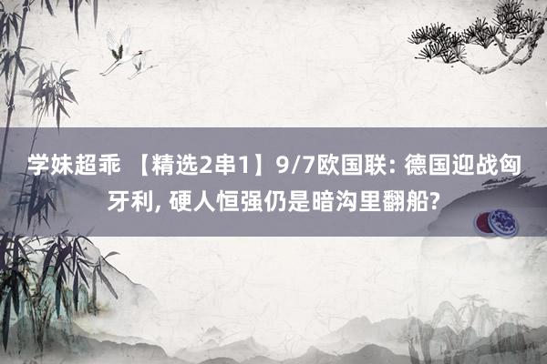 学妹超乖 【精选2串1】9/7欧国联: 德国迎战匈牙利， 硬人恒强仍是暗沟里翻船?