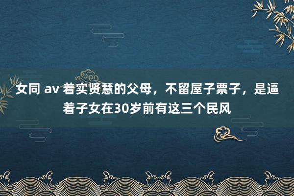 女同 av 着实贤慧的父母，不留屋子票子，是逼着子女在30岁前有这三个民风