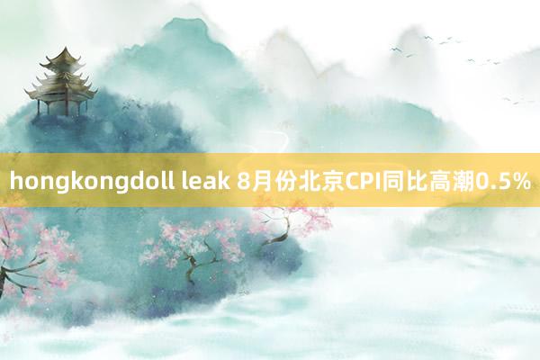 hongkongdoll leak 8月份北京CPI同比高潮0.5%