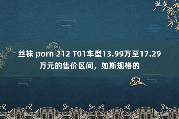 丝袜 porn 212 T01车型13.99万至17.29万元的售价区间，如斯规格的