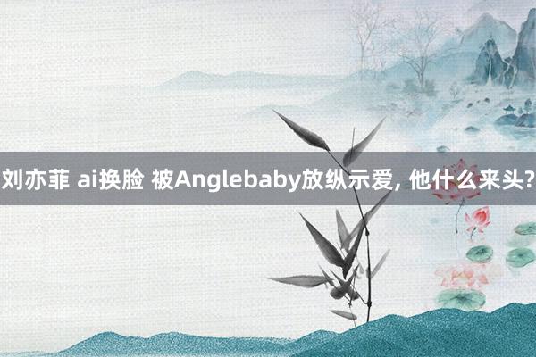 刘亦菲 ai换脸 被Anglebaby放纵示爱， 他什么来头?