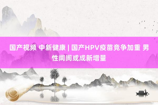 国产视频 中新健康 | 国产HPV疫苗竞争加重 男性阛阓或成新增量