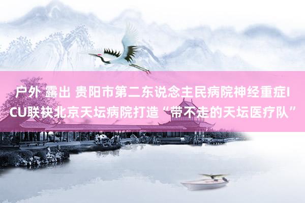 户外 露出 贵阳市第二东说念主民病院神经重症ICU联袂北京天坛病院打造“带不走的天坛医疗队”