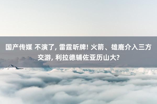 国产传媒 不演了， 雷霆听牌! 火箭、雄鹿介入三方交游， 利拉德辅佐亚历山大?