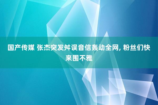 国产传媒 张杰突发舛误音信轰动全网， 粉丝们快来围不雅