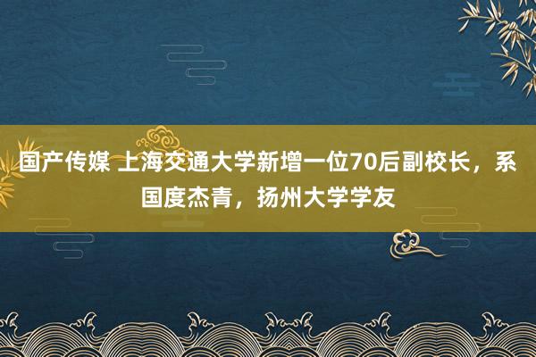 国产传媒 上海交通大学新增一位70后副校长，系国度杰青，扬州大学学友