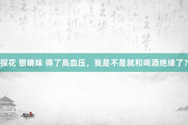 探花 眼睛妹 得了高血压，我是不是就和喝酒绝缘了？