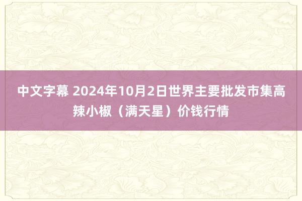 中文字幕 2024年10月2日世界主要批发市集高辣小椒（满天星）价钱行情