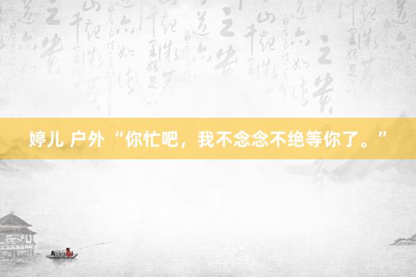 婷儿 户外 “你忙吧，我不念念不绝等你了。”