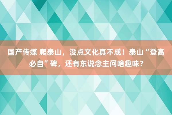 国产传媒 爬泰山，没点文化真不成！泰山“登高必自”碑，还有东说念主问啥趣味？