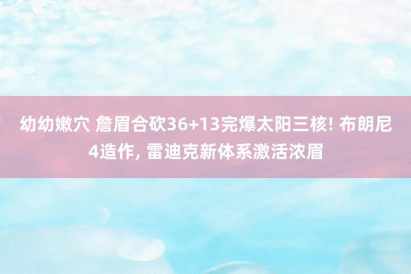 幼幼嫩穴 詹眉合砍36+13完爆太阳三核! 布朗尼4造作， 雷迪克新体系激活浓眉