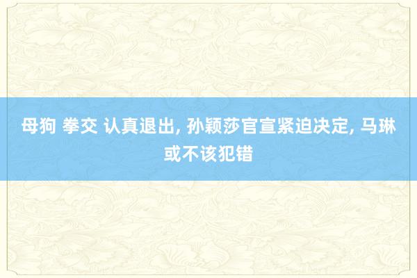 母狗 拳交 认真退出， 孙颖莎官宣紧迫决定， 马琳或不该犯错