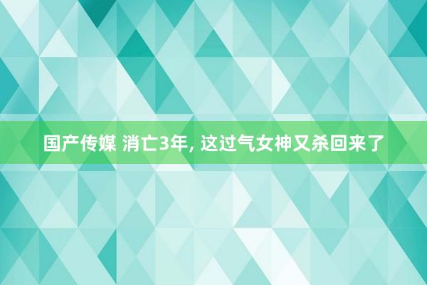 国产传媒 消亡3年， 这过气女神又杀回来了