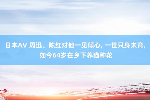 日本AV 周迅、陈红对他一见倾心， 一世只身未育， 如今64岁在乡下养猫种花