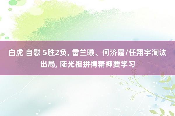 白虎 自慰 5胜2负， 雷兰曦、何济霆/任翔宇淘汰出局， 陆光祖拼搏精神要学习