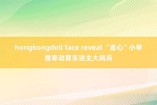 hongkongdoll face reveal “走心”小举措牵动育东谈主大阅兵