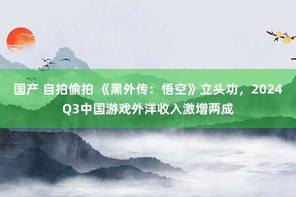 国产 自拍偷拍 《黑外传：悟空》立头功，2024Q3中国游戏外洋收入激增两成