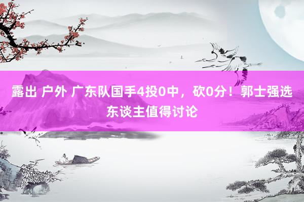 露出 户外 广东队国手4投0中，砍0分！郭士强选东谈主值得讨论