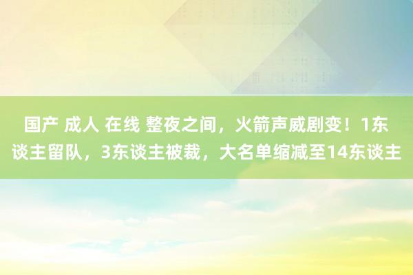 国产 成人 在线 整夜之间，火箭声威剧变！1东谈主留队，3东谈主被裁，大名单缩减至14东谈主