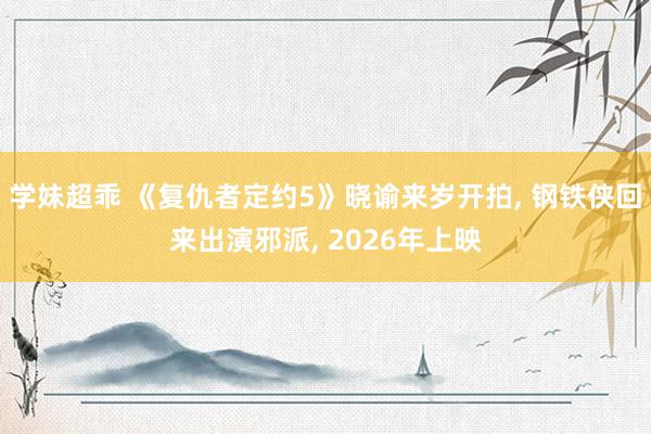 学妹超乖 《复仇者定约5》晓谕来岁开拍， 钢铁侠回来出演邪派， 2026年上映