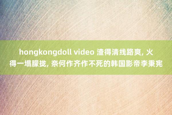 hongkongdoll video 渣得清线路爽， 火得一塌朦拢， 奈何作齐作不死的韩国影帝李秉宪