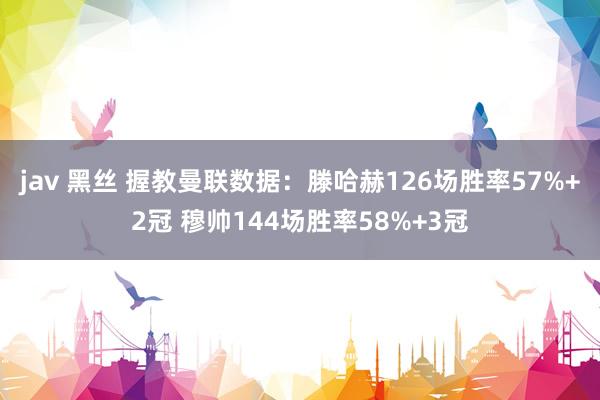 jav 黑丝 握教曼联数据：滕哈赫126场胜率57%+2冠 穆帅144场胜率58%+3冠