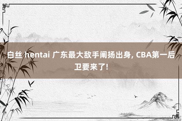 白丝 hentai 广东最大敌手阐扬出身， CBA第一后卫要来了!