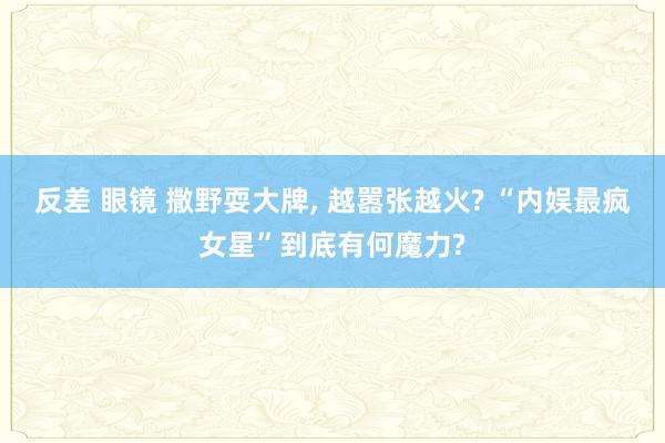 反差 眼镜 撒野耍大牌， 越嚣张越火? “内娱最疯女星”到底有何魔力?