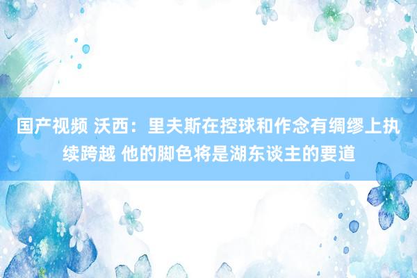 国产视频 沃西：里夫斯在控球和作念有绸缪上执续跨越 他的脚色将是湖东谈主的要道