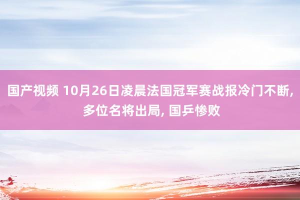 国产视频 10月26日凌晨法国冠军赛战报冷门不断， 多位名将出局， 国乒惨败