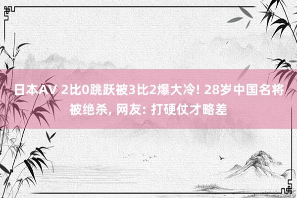 日本AV 2比0跳跃被3比2爆大冷! 28岁中国名将被绝杀， 网友: 打硬仗才略差