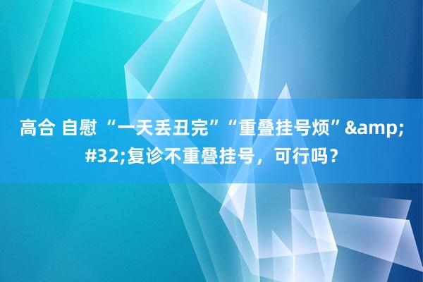 高合 自慰 “一天丢丑完”“重叠挂号烦”&#32;复诊不重叠挂号，可行吗？