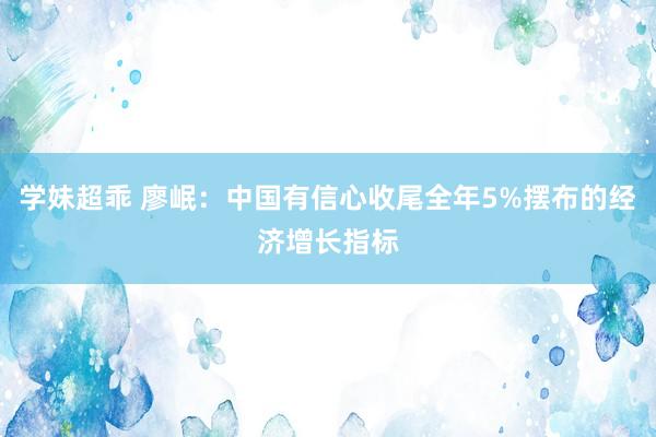 学妹超乖 廖岷：中国有信心收尾全年5%摆布的经济增长指标