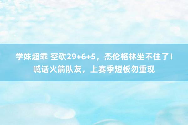 学妹超乖 空砍29+6+5，杰伦格林坐不住了！喊话火箭队友，上赛季短板勿重现