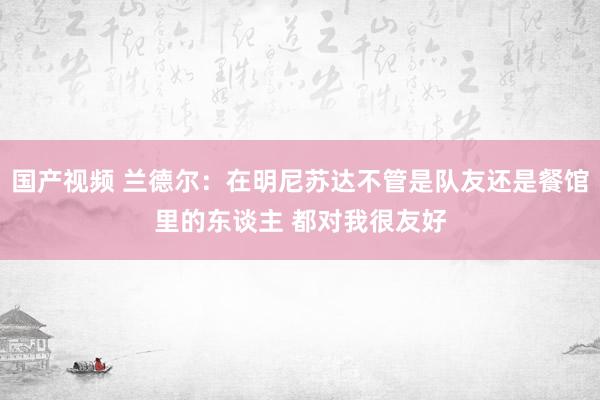 国产视频 兰德尔：在明尼苏达不管是队友还是餐馆里的东谈主 都对我很友好