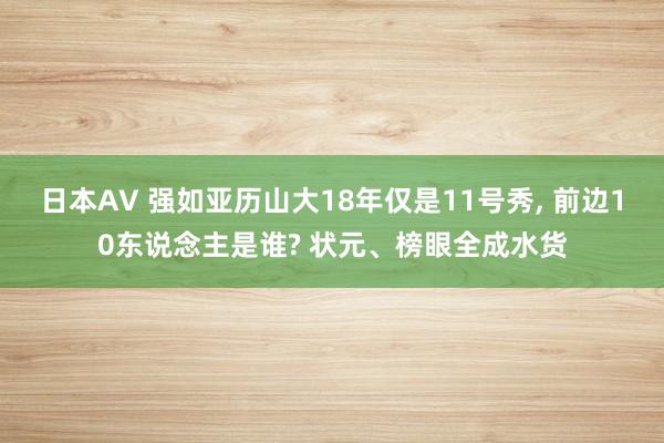 日本AV 强如亚历山大18年仅是11号秀， 前边10东说念主是谁? 状元、榜眼全成水货