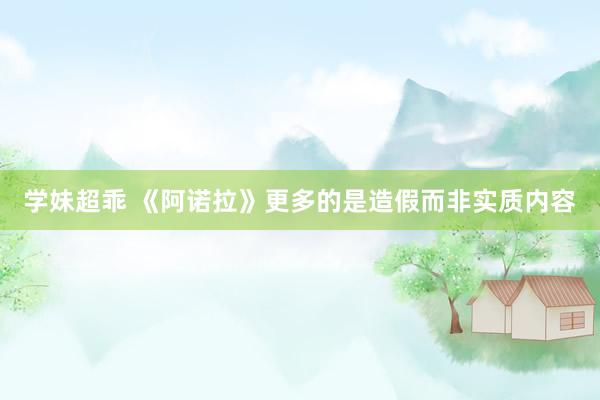 学妹超乖 《阿诺拉》更多的是造假而非实质内容