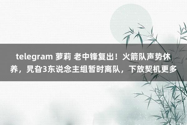 telegram 萝莉 老中锋复出！火箭队声势休养，旯旮3东说念主组暂时离队，下放契机更多