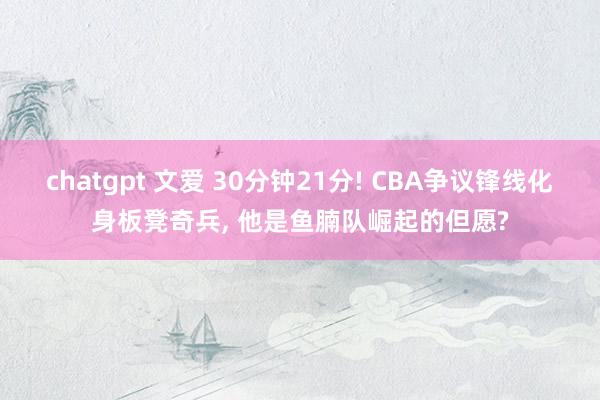 chatgpt 文爱 30分钟21分! CBA争议锋线化身板凳奇兵， 他是鱼腩队崛起的但愿?