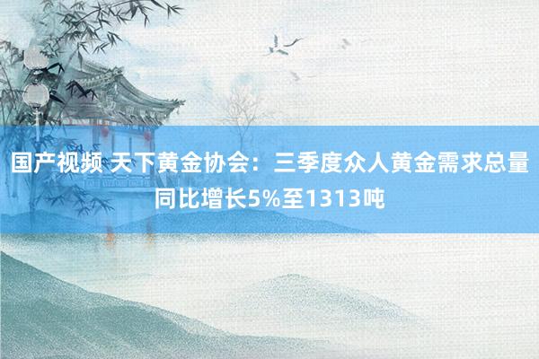 国产视频 天下黄金协会：三季度众人黄金需求总量同比增长5%至1313吨