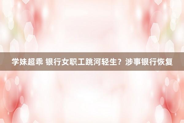 学妹超乖 银行女职工跳河轻生？涉事银行恢复