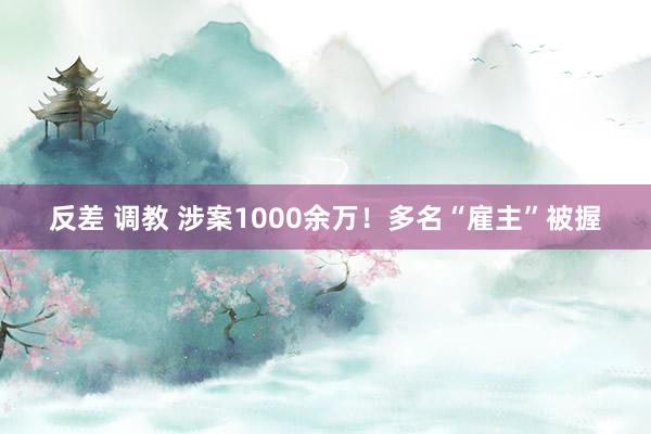 反差 调教 涉案1000余万！多名“雇主”被握