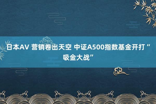 日本AV 营销卷出天空 中证A500指数基金开打“吸金大战”