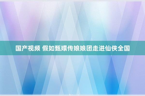 国产视频 假如甄嬛传娘娘团走进仙侠全国