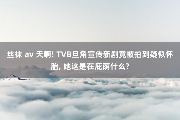 丝袜 av 天啊! TVB旦角宣传新剧竟被拍到疑似怀胎， 她这是在庇荫什么?