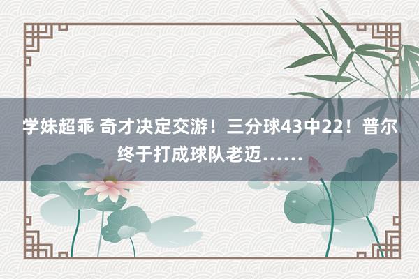 学妹超乖 奇才决定交游！三分球43中22！普尔终于打成球队老迈……