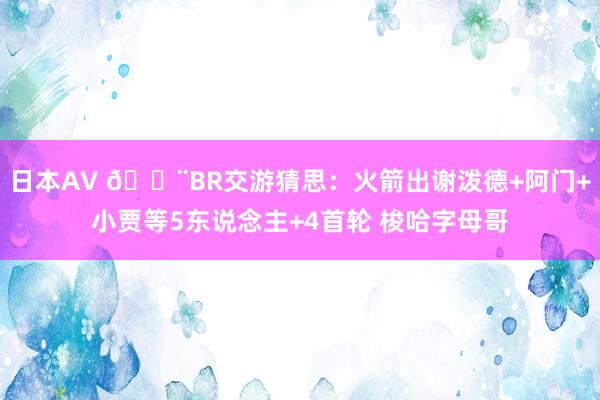 日本AV 🚨BR交游猜思：火箭出谢泼德+阿门+小贾等5东说念主+4首轮 梭哈字母哥