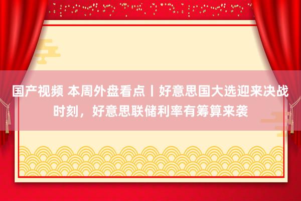 国产视频 本周外盘看点丨好意思国大选迎来决战时刻，好意思联储利率有筹算来袭