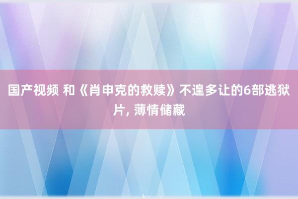 国产视频 和《肖申克的救赎》不遑多让的6部逃狱片， 薄情储藏