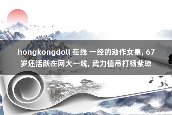 hongkongdoll 在线 一经的动作女皇， 67岁还活跃在网大一线， 武力值吊打杨紫琼